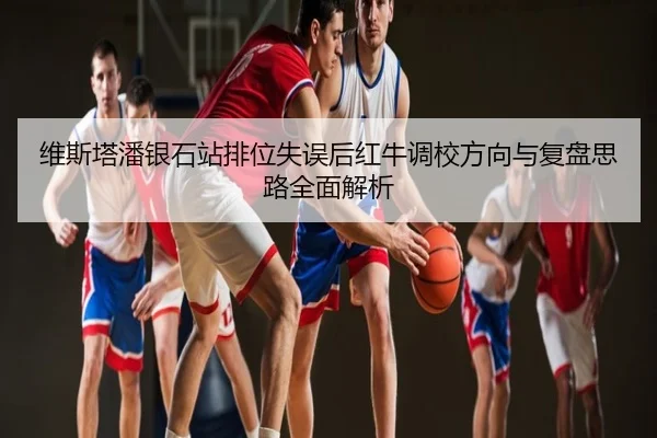 维斯塔潘银石站排位失误后红牛调校方向与复盘思路全面解析