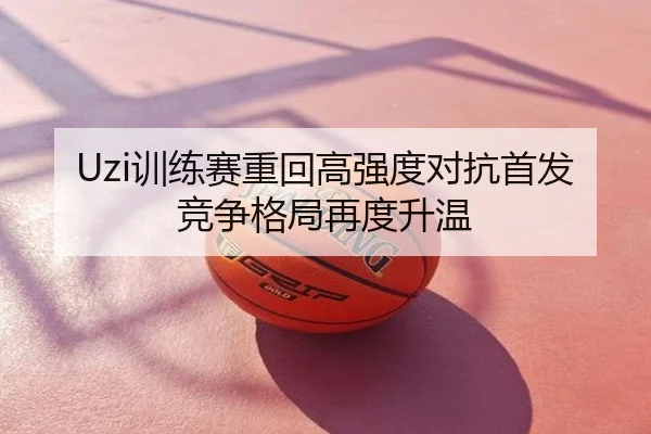 Uzi训练赛重回高强度对抗首发竞争格局再度升温
