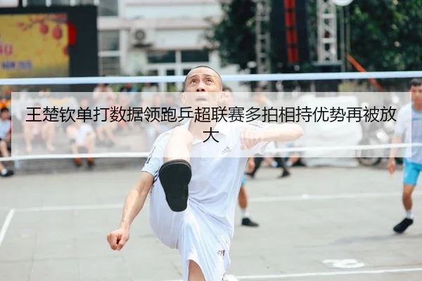 王楚钦单打数据领跑乒超联赛多拍相持优势再被放大