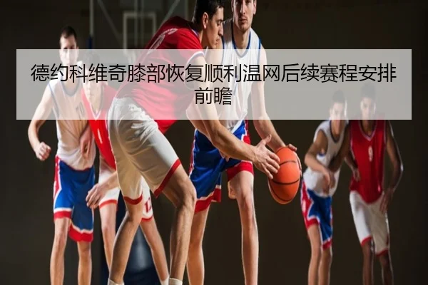 德约科维奇膝部恢复顺利温网后续赛程安排前瞻