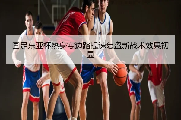 国足东亚杯热身赛边路提速复盘新战术效果初显
