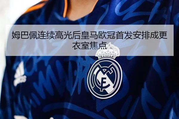 姆巴佩连续高光后皇马欧冠首发安排成更衣室焦点