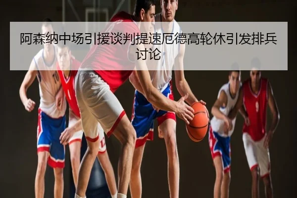 阿森纳中场引援谈判提速厄德高轮休引发排兵讨论