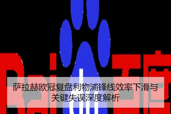萨拉赫欧冠复盘利物浦锋线效率下滑与关键失误深度解析