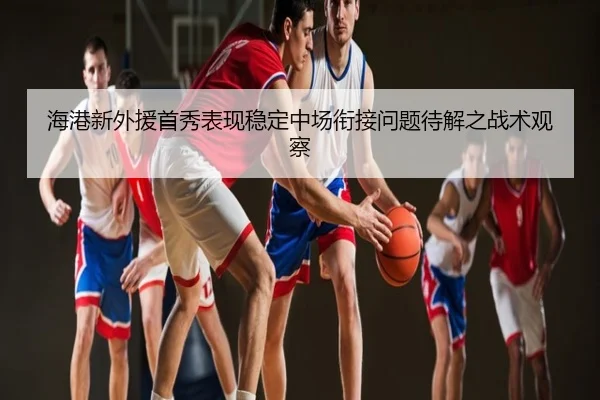 海港新外援首秀表现稳定中场衔接问题待解之战术观察