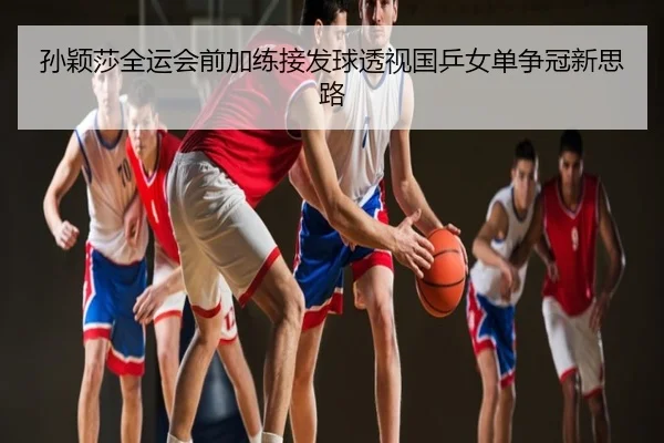 孙颖莎全运会前加练接发球透视国乒女单争冠新思路